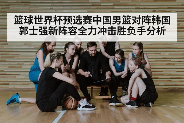 篮球世界杯预选赛中国男篮对阵韩国郭士强新阵容全力冲击胜负手分析 | kaiyun